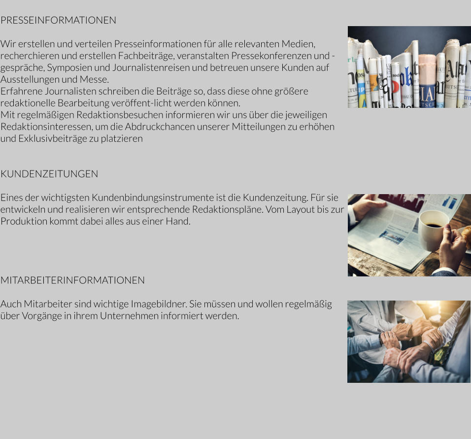 PRESSEINFORMATIONEN  Wir erstellen und verteilen Presseinformationen für alle relevanten Medien, recherchieren und erstellen Fachbeiträge, veranstalten Pressekonferenzen und -gespräche, Symposien und Journalistenreisen und betreuen unsere Kunden auf Ausstellungen und Messe.     Erfahrene Journalisten schreiben die Beiträge so, dass diese ohne größere redaktionelle Bearbeitung veröffent-licht werden können.    Mit regelmäßigen Redaktionsbesuchen informieren wir uns über die jeweiligen Redaktionsinteressen, um die Abdruckchancen unserer Mitteilungen zu erhöhen und Exklusivbeiträge zu platzieren   KUNDENZEITUNGEN  Eines der wichtigsten Kundenbindungsinstrumente ist die Kundenzeitung. Für sie entwickeln und realisieren wir entsprechende Redaktionspläne. Vom Layout bis zur Produktion kommt dabei alles aus einer Hand.          MITARBEITERINFORMATIONEN  Auch Mitarbeiter sind wichtige Imagebildner. Sie müssen und wollen regelmäßig über Vorgänge in ihrem Unternehmen informiert werden.